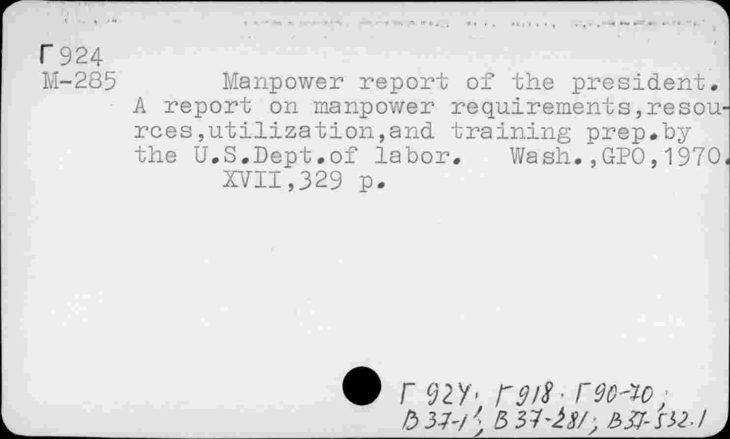 ﻿Г 924
М-285	Manpower report of the president.
A report on manpower requirements,resources utilization,and training prep.by the U.S.Dept.of labor. Wash.,GPO,1970< XVII,329 p.
• Г 92У- Г 9 >8- Г9ОЛс ■
№-h/\ ЬЯ-SH-I